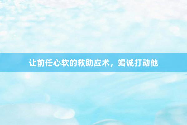 让前任心软的救助应术，竭诚打动他